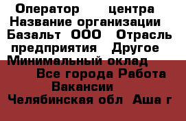 Оператор Call-центра › Название организации ­ Базальт, ООО › Отрасль предприятия ­ Другое › Минимальный оклад ­ 22 000 - Все города Работа » Вакансии   . Челябинская обл.,Аша г.